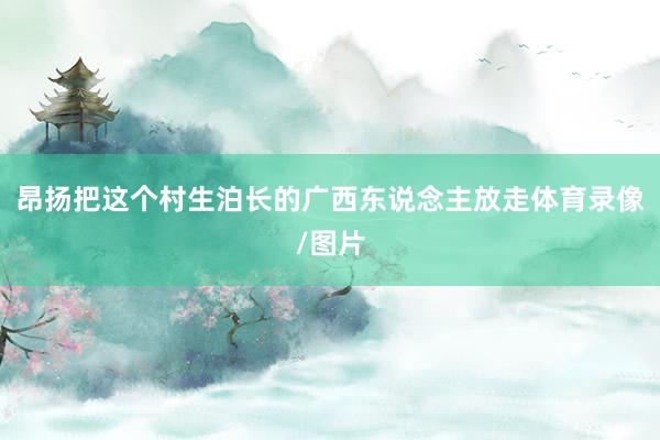 昂扬把这个村生泊长的广西东说念主放走体育录像/图片