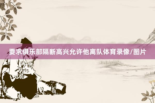 要求俱乐部隔断高兴允许他离队体育录像/图片