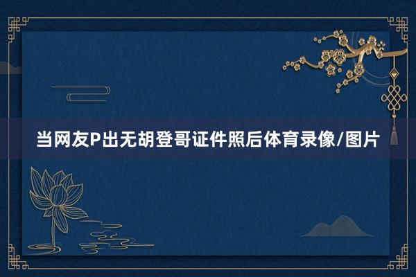 当网友P出无胡登哥证件照后体育录像/图片