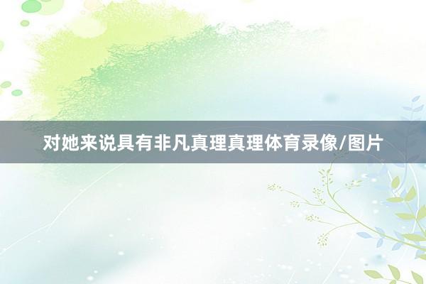 对她来说具有非凡真理真理体育录像/图片