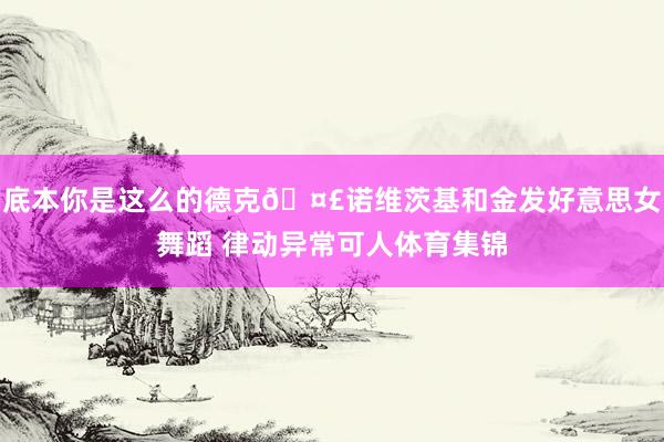 底本你是这么的德克🤣诺维茨基和金发好意思女舞蹈 律动异常可人体育集锦
