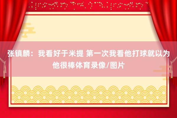 张镇麟：我看好于米提 第一次我看他打球就以为他很棒体育录像/图片