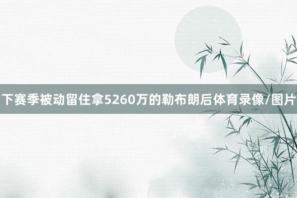 下赛季被动留住拿5260万的勒布朗后体育录像/图片