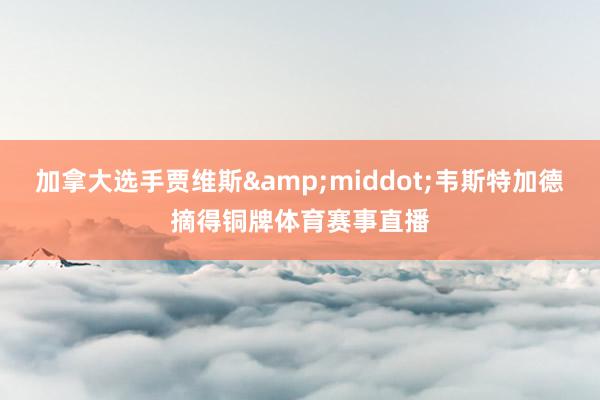加拿大选手贾维斯&middot;韦斯特加德摘得铜牌体育赛事直播