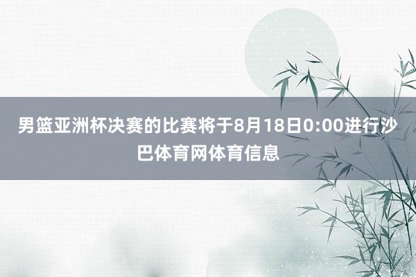 男篮亚洲杯决赛的比赛将于8月18日0:00进行沙巴体育网体育信息
