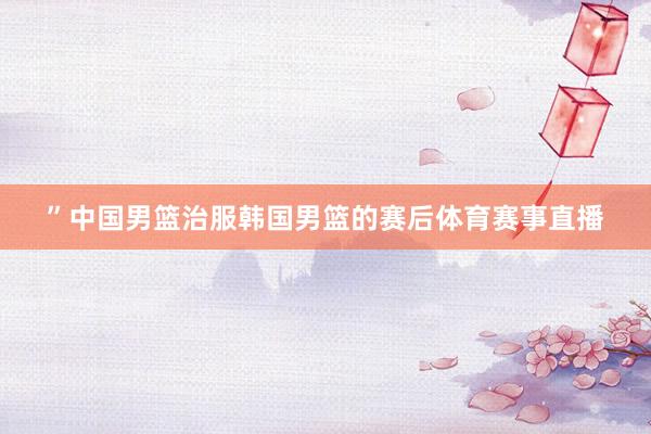”中国男篮治服韩国男篮的赛后体育赛事直播