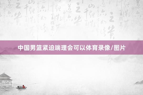 中国男篮紧迫端理会可以体育录像/图片