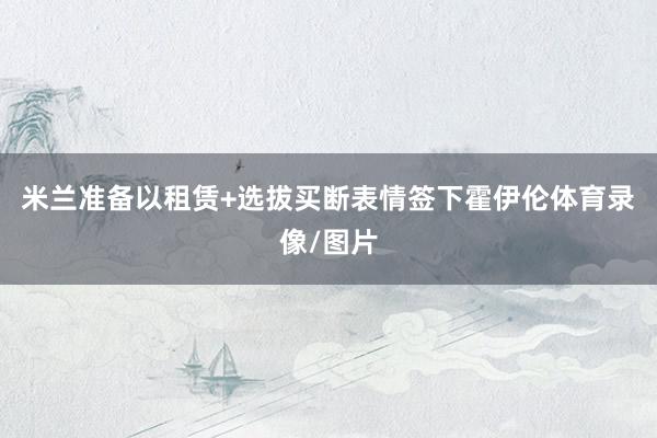 米兰准备以租赁+选拔买断表情签下霍伊伦体育录像/图片