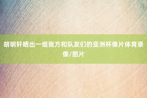 胡明轩晒出一组我方和队友们的亚洲杯像片体育录像/图片