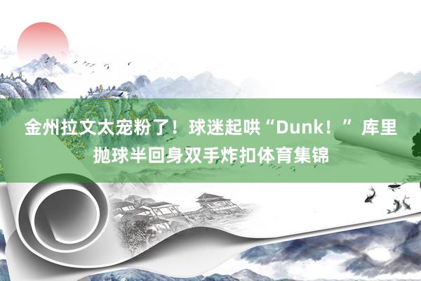金州拉文太宠粉了！球迷起哄“Dunk！” 库里抛球半回身双手炸扣体育集锦
