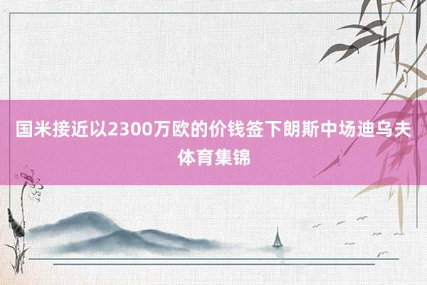 国米接近以2300万欧的价钱签下朗斯中场迪乌夫体育集锦