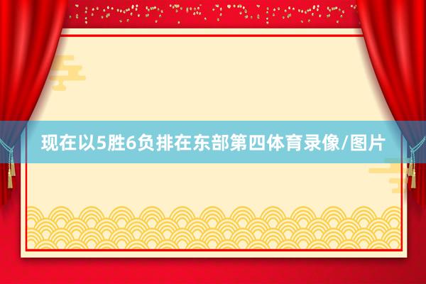 现在以5胜6负排在东部第四体育录像/图片