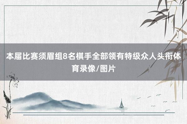 本届比赛须眉组8名棋手全部领有特级众人头衔体育录像/图片