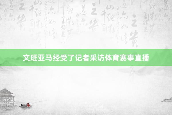 文班亚马经受了记者采访体育赛事直播