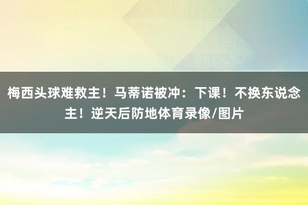 梅西头球难救主！马蒂诺被冲：下课！不换东说念主！逆天后防地体育录像/图片