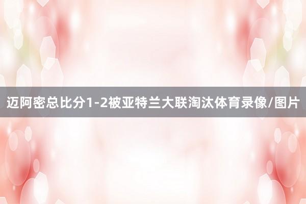迈阿密总比分1-2被亚特兰大联淘汰体育录像/图片