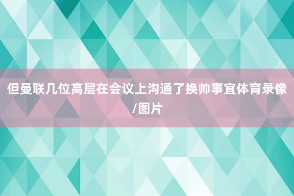 但曼联几位高层在会议上沟通了换帅事宜体育录像/图片