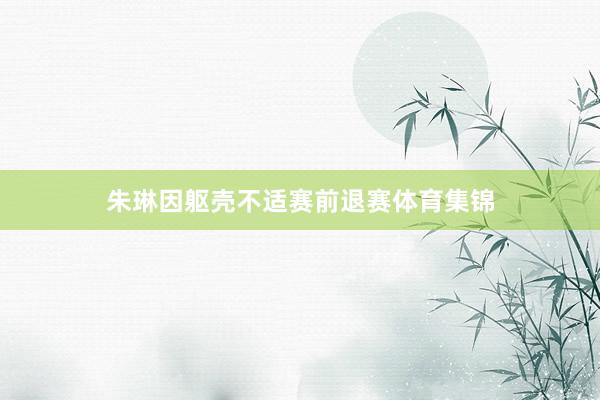 朱琳因躯壳不适赛前退赛体育集锦
