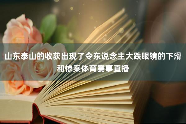 山东泰山的收获出现了令东说念主大跌眼镜的下滑和惨案体育赛事直播