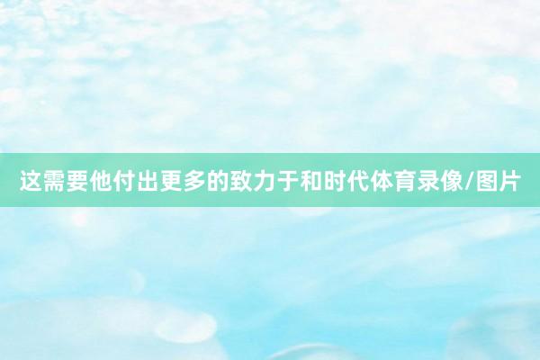 这需要他付出更多的致力于和时代体育录像/图片