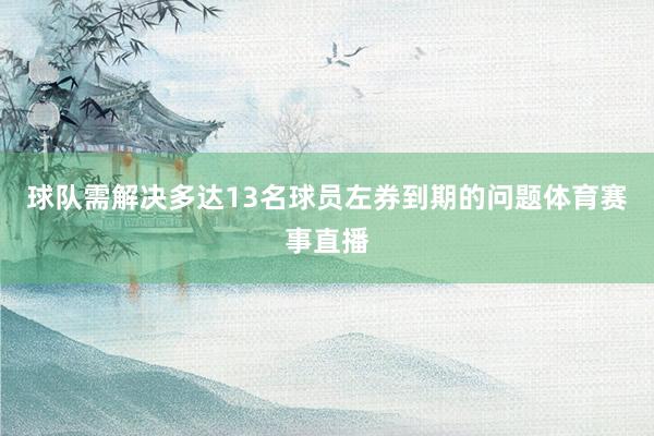 球队需解决多达13名球员左券到期的问题体育赛事直播