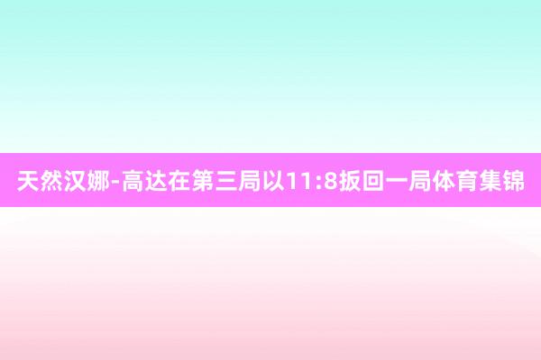 天然汉娜-高达在第三局以11:8扳回一局体育集锦