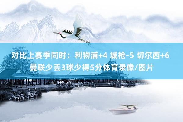 对比上赛季同时：利物浦+4 城枪-5 切尔西+6 曼联少丢3球少得5分体育录像/图片