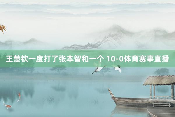 王楚钦一度打了张本智和一个 10-0体育赛事直播
