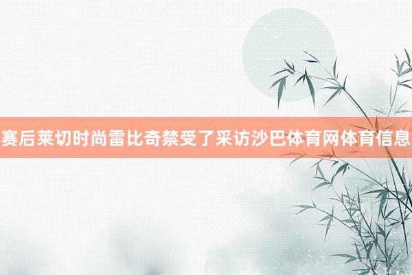 赛后莱切时尚雷比奇禁受了采访沙巴体育网体育信息