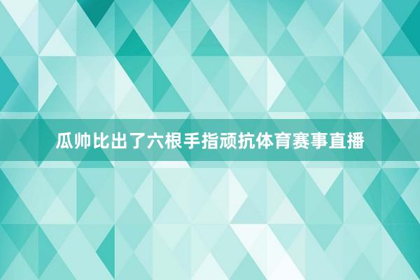 瓜帅比出了六根手指顽抗体育赛事直播