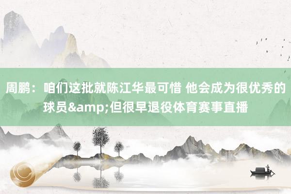 周鹏：咱们这批就陈江华最可惜 他会成为很优秀的球员&但很早退役体育赛事直播