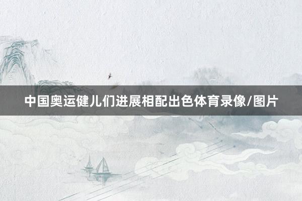 中国奥运健儿们进展相配出色体育录像/图片
