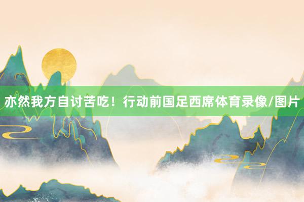 亦然我方自讨苦吃！行动前国足西席体育录像/图片
