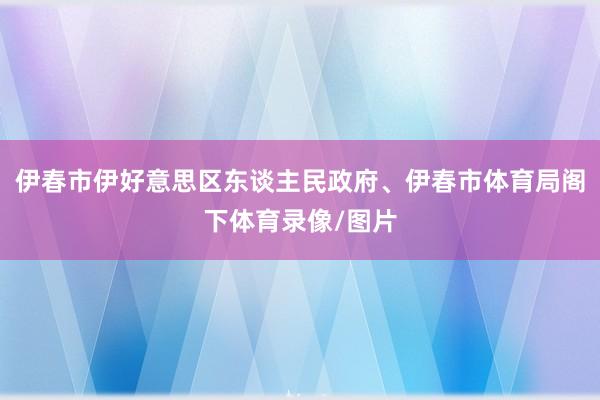 伊春市伊好意思区东谈主民政府、伊春市体育局阁下体育录像/图片