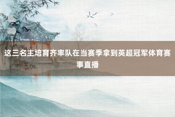 这三名主培育齐率队在当赛季拿到英超冠军体育赛事直播