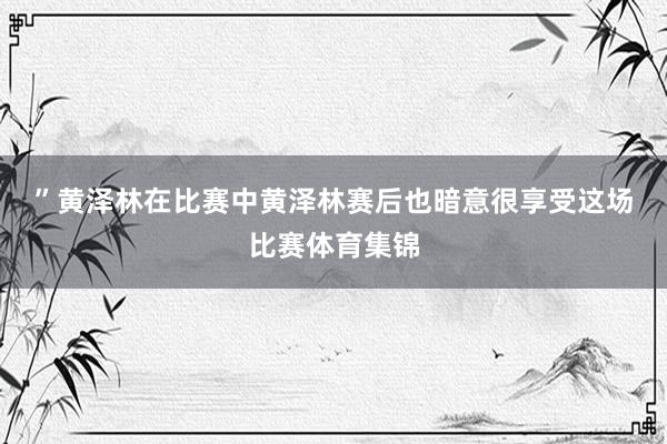 ”黄泽林在比赛中　　黄泽林赛后也暗意很享受这场比赛体育集锦