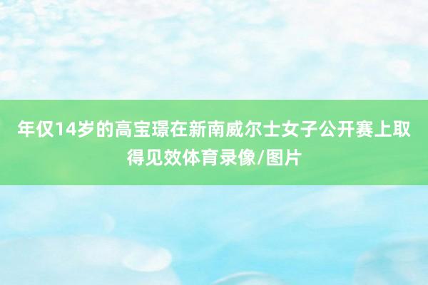 年仅14岁的高宝璟在新南威尔士女子公开赛上取得见效体育录像/图片