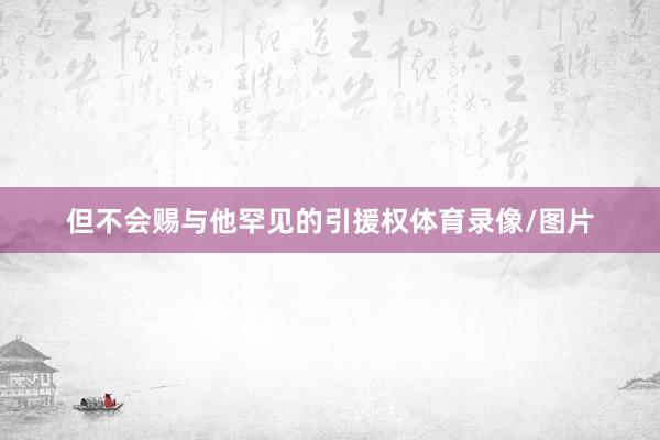 但不会赐与他罕见的引援权体育录像/图片