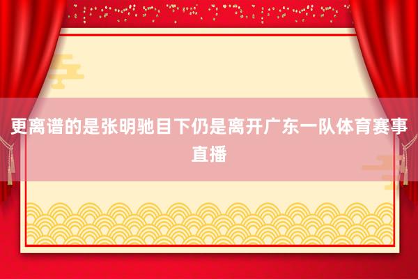 更离谱的是张明驰目下仍是离开广东一队体育赛事直播
