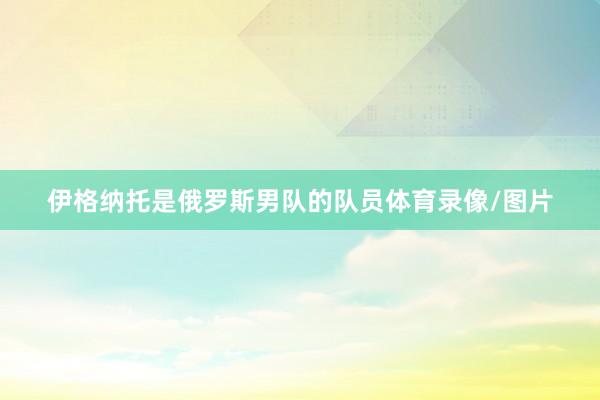 伊格纳托是俄罗斯男队的队员体育录像/图片