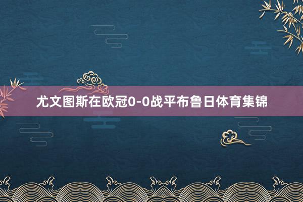 尤文图斯在欧冠0-0战平布鲁日体育集锦