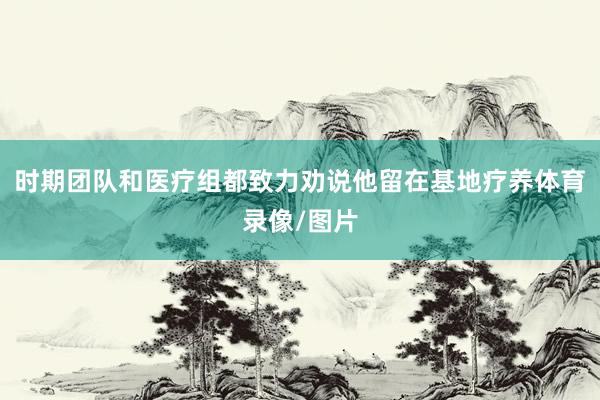 时期团队和医疗组都致力劝说他留在基地疗养体育录像/图片