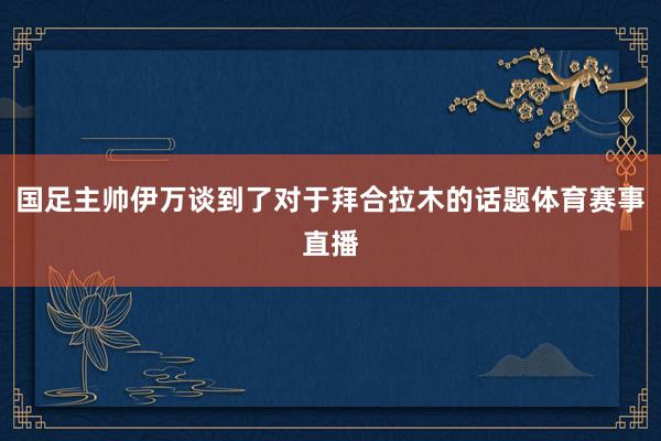 国足主帅伊万谈到了对于拜合拉木的话题体育赛事直播