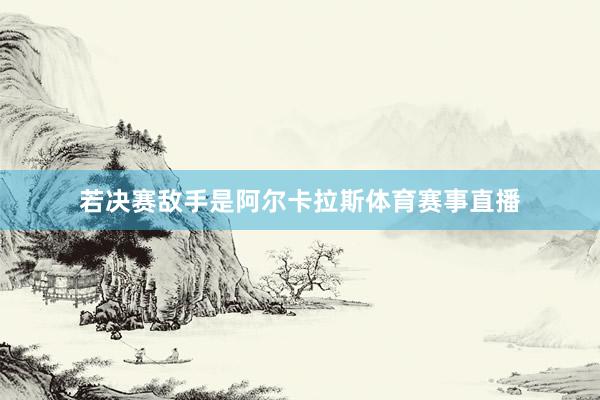 若决赛敌手是阿尔卡拉斯体育赛事直播
