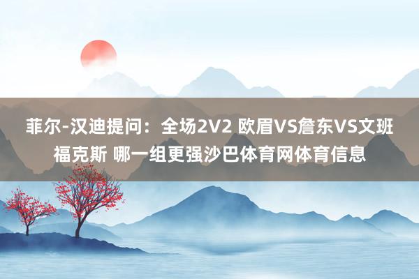 菲尔-汉迪提问：全场2V2 欧眉VS詹东VS文班福克斯 哪一组更强沙巴体育网体育信息
