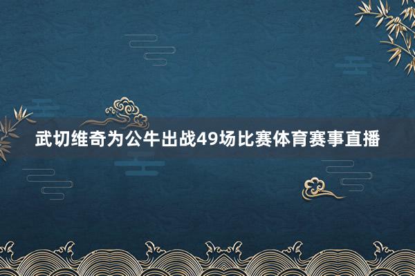 武切维奇为公牛出战49场比赛体育赛事直播