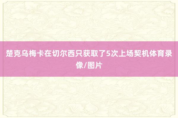楚克乌梅卡在切尔西只获取了5次上场契机体育录像/图片