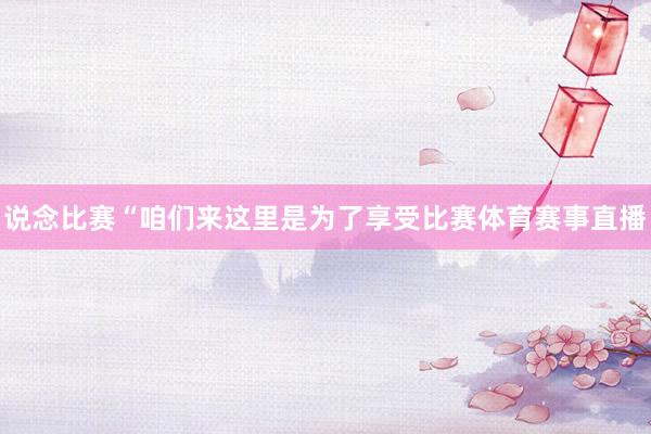 说念比赛“咱们来这里是为了享受比赛体育赛事直播