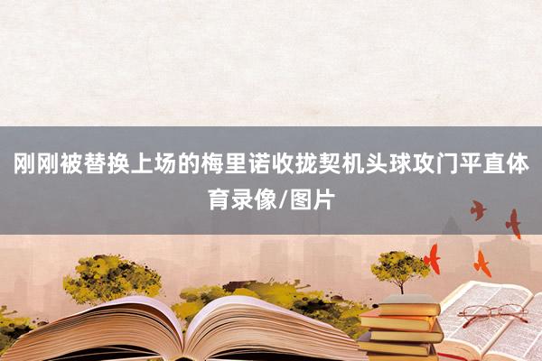刚刚被替换上场的梅里诺收拢契机头球攻门平直体育录像/图片