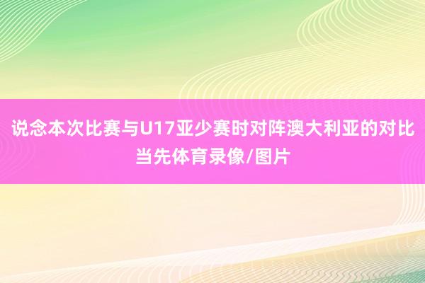 说念本次比赛与U17亚少赛时对阵澳大利亚的对比当先体育录像/图片